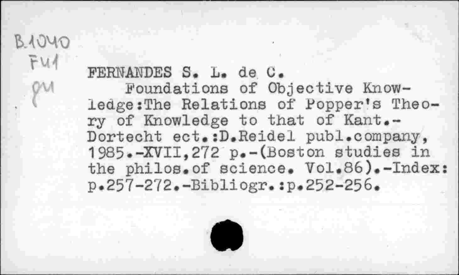 ﻿MOMO ru4
FERNANDES S. L. de C.
Foundations of Objective Knowledge :The Relations of Popper’s Theory of Knowledge to that of Kant.-Dortecht ect.:D.Reidel publ.company, 1985.-XVII,272 p.-(Boston studies in the philos.of science. Vol.86).-Index: p.257-272.-Bibliogr.:p.252-256.